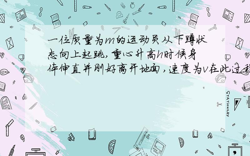 一位质量为m的运动员从下蹲状态向上起跳,重心升高h时候身体伸直并刚好离开地面,速度为v在此过程中地面对他所做的功为