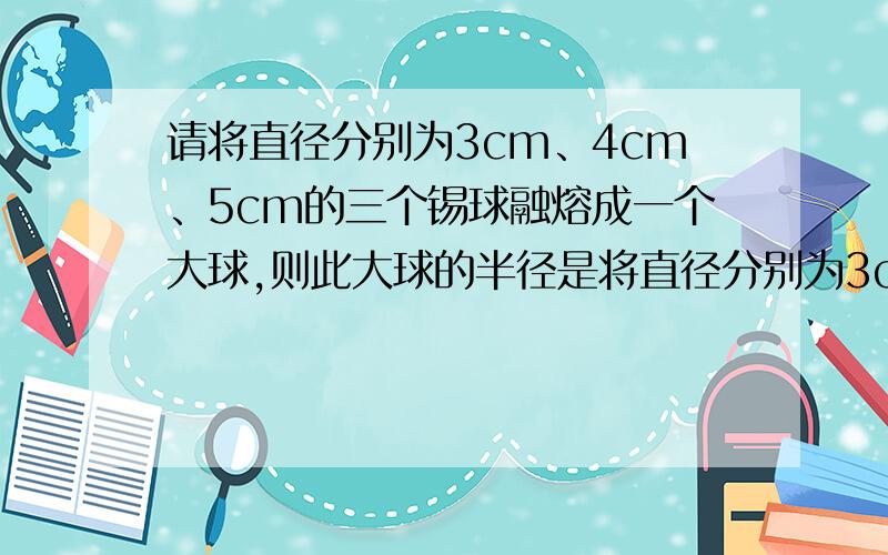 请将直径分别为3cm、4cm、5cm的三个锡球融熔成一个大球,则此大球的半径是将直径分别为3cm、4cm、5cm的三个锡球融熔成一个大球,则此大球的半径是