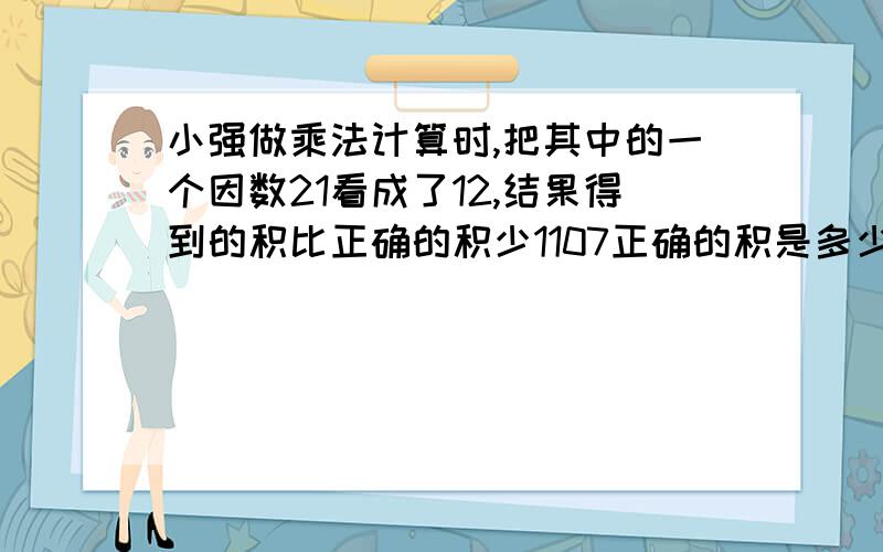 小强做乘法计算时,把其中的一个因数21看成了12,结果得到的积比正确的积少1107正确的积是多少?