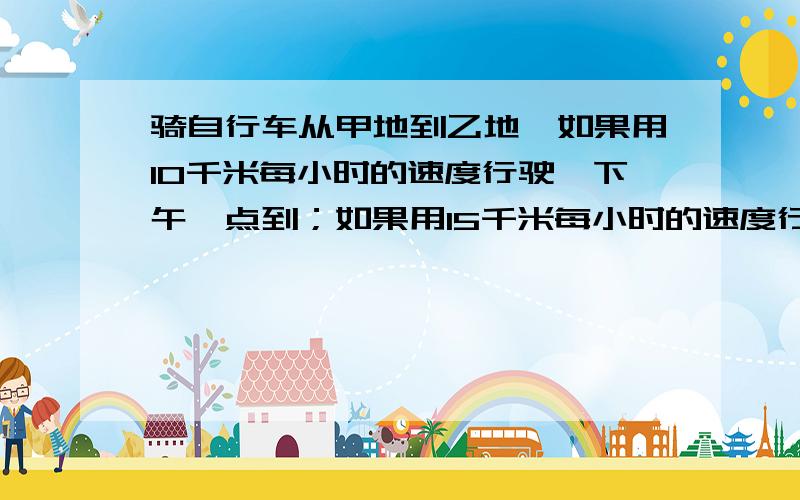 骑自行车从甲地到乙地,如果用10千米每小时的速度行驶,下午一点到；如果用15千米每小时的速度行驶,中午11点到.如果希望中午12点到,那应该以什么样的速度行驶?