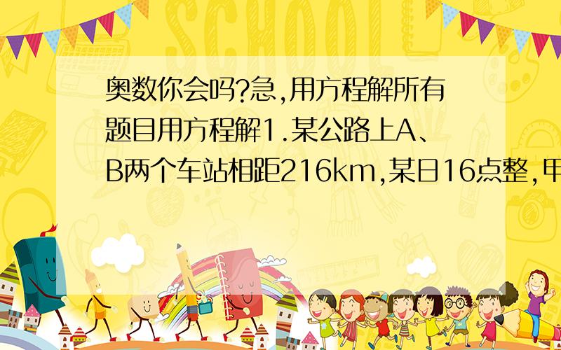 奥数你会吗?急,用方程解所有题目用方程解1.某公路上A、B两个车站相距216km,某日16点整,甲、乙两辆汽车分别从A、B两站同时出发,相向而行.已知甲车速度为90km\h,乙车速度为72km\h,问两车在什么