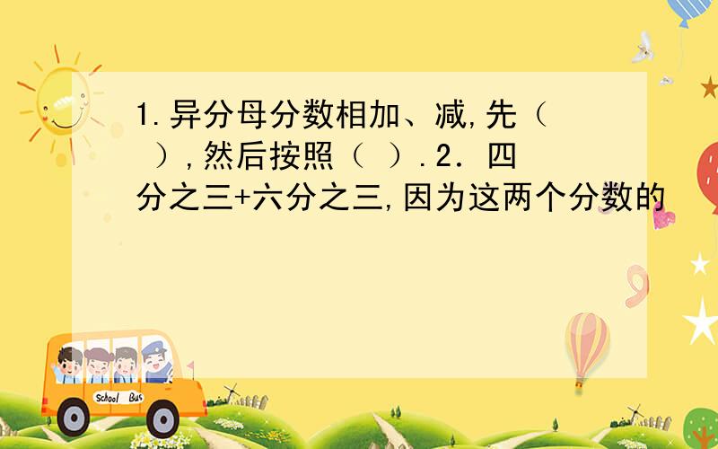 1.异分母分数相加、减,先（ ）,然后按照（ ）.2．四分之三+六分之三,因为这两个分数的