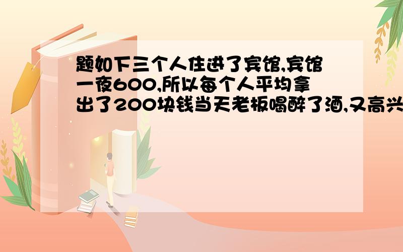 题如下三个人住进了宾馆,宾馆一夜600,所以每个人平均拿出了200块钱当天老板喝醉了酒,又高兴,所以叫服务员拿100还给他们.服务员在途中把40块前揣进了自己的兜里.剩下的60块分给了每位客人