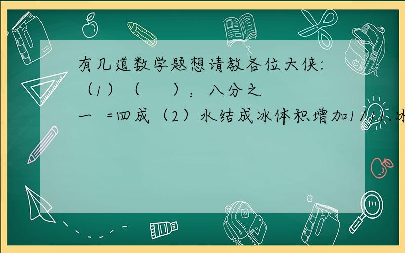 有几道数学题想请教各位大侠:（1）（     ）：八分之一  =四成（2）水结成冰体积增加1/11.冰变成水体积减少（   ）.（3）如果甲仓库煤用去1/4,乙仓库煤用去2/5后,两个仓库的煤同样多,甲乙两