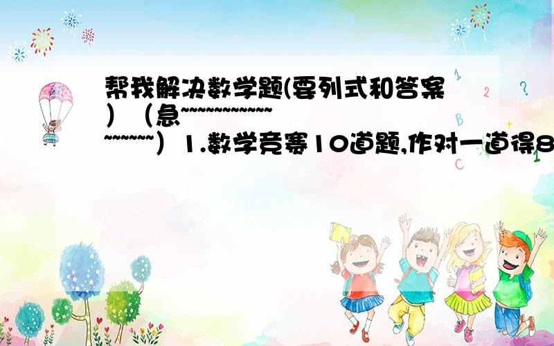 帮我解决数学题(要列式和答案）（急~~~~~~~~~~~~~~~~~）1.数学竞赛10道题,作对一道得8分,做错一道倒扣5分明,小明全答了,但得了4分,做对了多少道题?2.某人用3天走完全程,第一天走了全程的40%,第