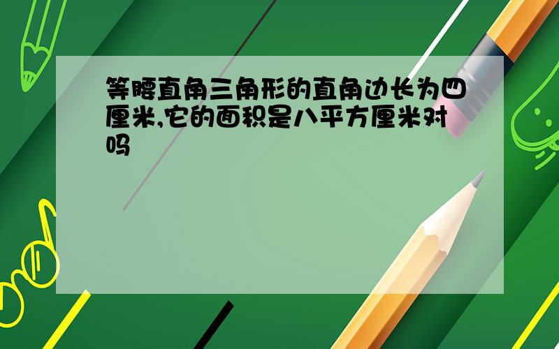 等腰直角三角形的直角边长为四厘米,它的面积是八平方厘米对吗