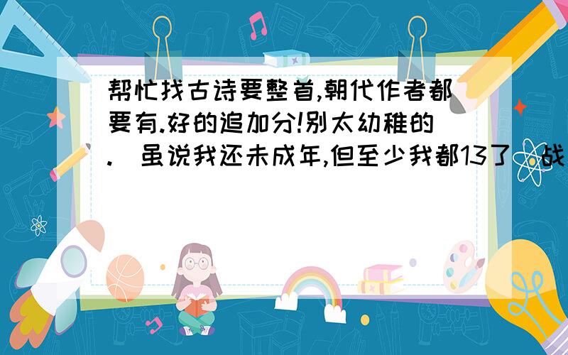 帮忙找古诗要整首,朝代作者都要有.好的追加分!别太幼稚的.（虽说我还未成年,但至少我都13了）战争啊,送别啊,田园诗啊,什么都行.