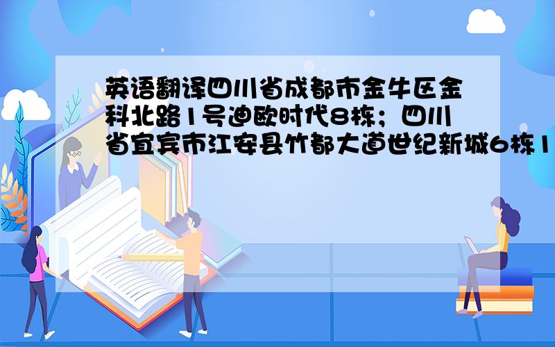 英语翻译四川省成都市金牛区金科北路1号迪欧时代8栋；四川省宜宾市江安县竹都大道世纪新城6栋1单元102号；成都市郫县犀浦万树森林1期1栋2单元509号.