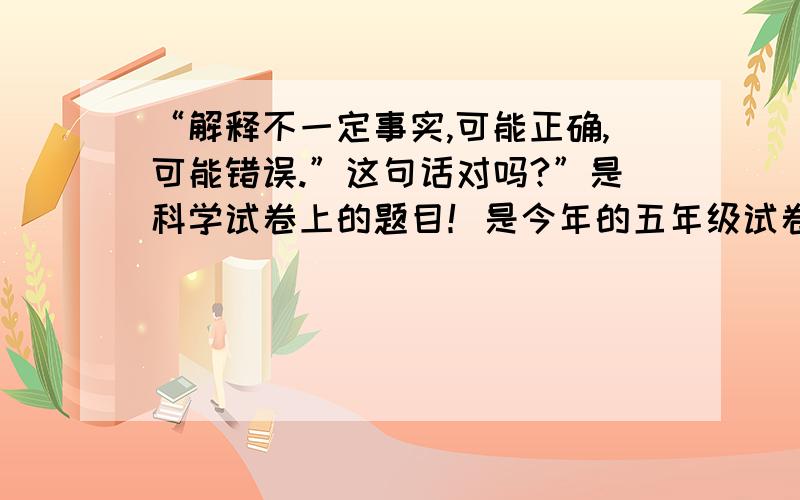 “解释不一定事实,可能正确,可能错误.”这句话对吗?”是科学试卷上的题目！是今年的五年级试卷上的：“ 解释不一定是事实,可能正确,可能错误。”