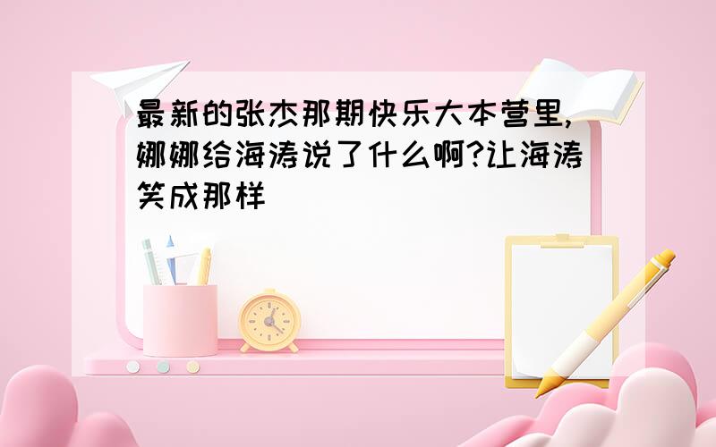 最新的张杰那期快乐大本营里,娜娜给海涛说了什么啊?让海涛笑成那样