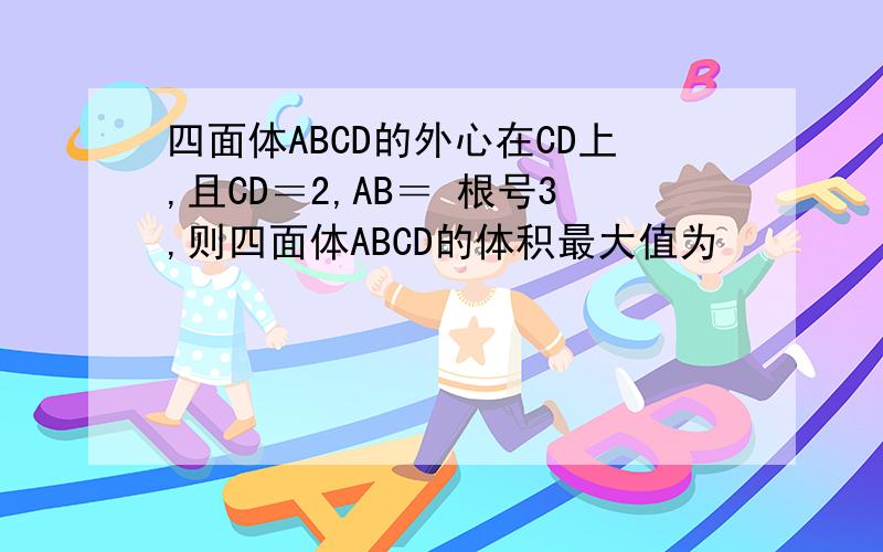 四面体ABCD的外心在CD上,且CD＝2,AB＝ 根号3,则四面体ABCD的体积最大值为