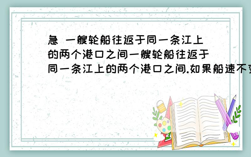 急 一艘轮船往返于同一条江上的两个港口之间一艘轮船往返于同一条江上的两个港口之间.如果船速不变,江水流速不计的情况下,往返一次需时t⒈；如果船速不变,江水流动且流速稳定的情况