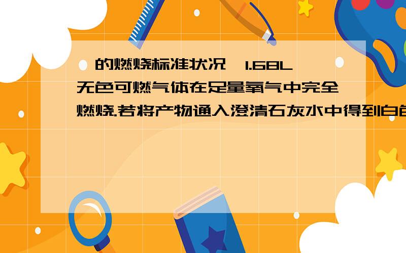 烃的燃烧标准状况,1.68L无色可燃气体在足量氧气中完全燃烧.若将产物通入澄清石灰水中得到白色沉淀15g,若通入碱石灰中增重9.3g.问产物中水的质量.若气体为单一气体,求分子式.