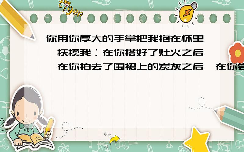 你用你厚大的手掌把我抱在怀里,抚摸我；在你搭好了灶火之后,在你拍去了围裙上的炭灰之后,在你尝到饭已煮熟了之后,在你把乌黑的酱碗放到乌黑的桌子上之后,在你补好了儿子们的为山腰