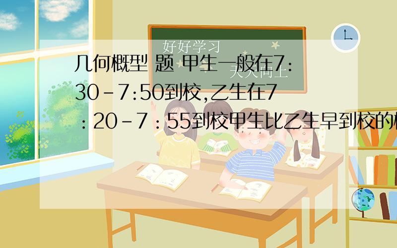 几何概型 题 甲生一般在7:30-7:50到校,乙生在7：20-7：55到校甲生比乙生早到校的概率为——?