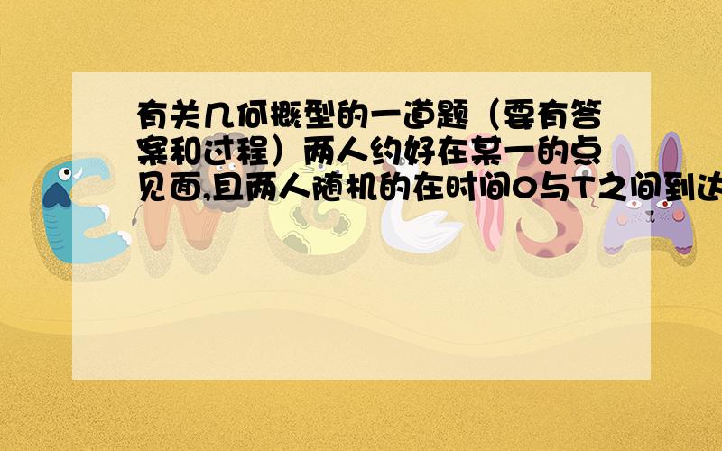 有关几何概型的一道题（要有答案和过程）两人约好在某一的点见面,且两人随机的在时间0与T之间到达,则一个人等待另一个人的时间至少为t(t