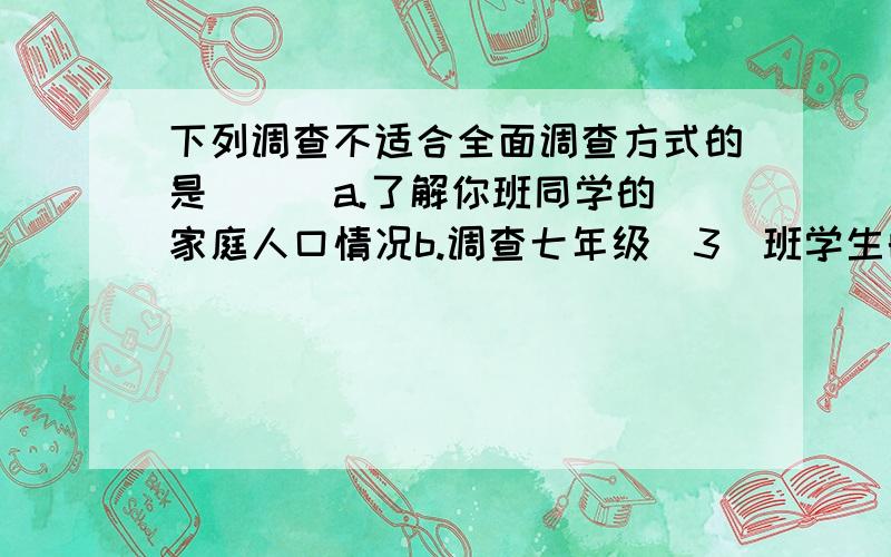 下列调查不适合全面调查方式的是（ ） a.了解你班同学的家庭人口情况b.调查七年级(3)班学生的数学学习情况c.厨师品尝某盘菜的味道d.了解学校足球队员的年龄和身高