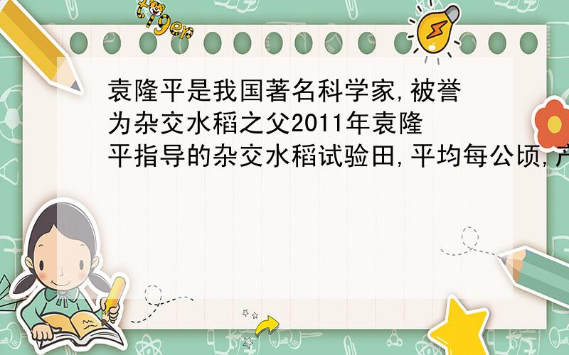 袁隆平是我国著名科学家,被誉为杂交水稻之父2011年袁隆平指导的杂交水稻试验田,平均每公顷,产量达到进14吨,比全国水稻,平均每公顷,产量多了 大约85%2011年全国平均每公顷水稻产量大约是