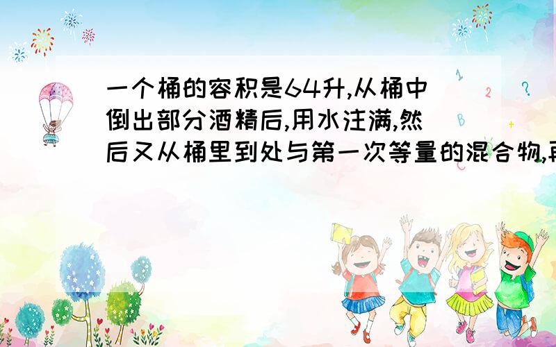 一个桶的容积是64升,从桶中倒出部分酒精后,用水注满,然后又从桶里到处与第一次等量的混合物,再用水注满,最后桶内有纯酒精49升,求每次倒出溶液多少升?