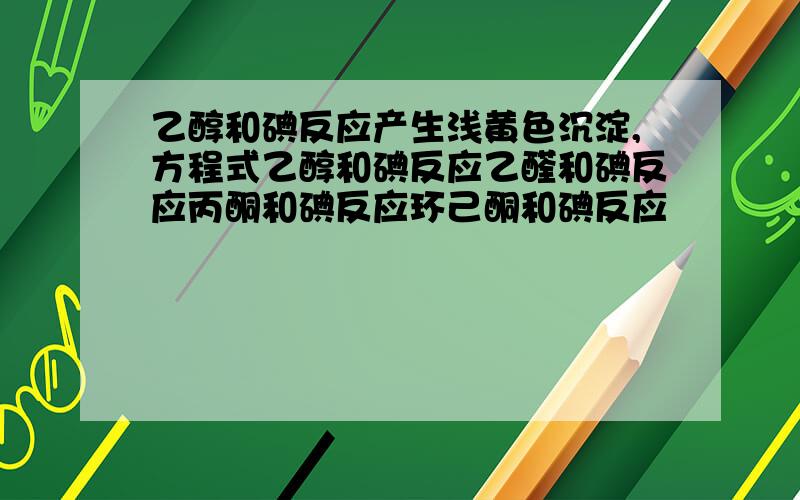 乙醇和碘反应产生浅黄色沉淀,方程式乙醇和碘反应乙醛和碘反应丙酮和碘反应环己酮和碘反应                 方程式是啊...5滴95%乙醇+2mlH2O+1ml碘-碘化钾溶液