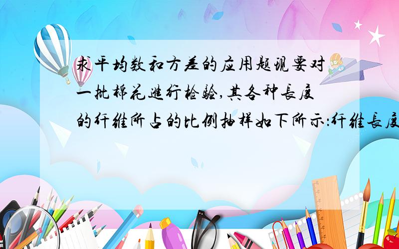 求平均数和方差的应用题现要对一批棉花进行检验,其各种长度的纤维所占的比例抽样如下所示：纤维长度（厘米）：3CM 5CM 6CM 所占比例（%）：25 40 35请估计这批棉花纤维的平均长度与方差.