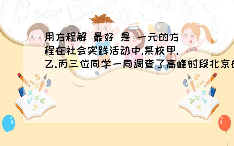 用方程解 最好 是 一元的方程在社会实践活动中,某校甲.乙.丙三位同学一同调查了高峰时段北京的二环路.三环路.四环路的车流量(每小时通过观测点的汽车数量),三位同学汇报高峰时段的车