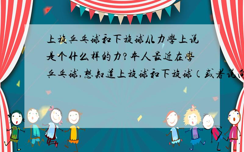 上旋乒乓球和下旋球从力学上说是个什么样的力?本人最近在学乒乓球,想知道上旋球和下旋球（或者说向前转和向后转的球）在力学上的原理,另外给这样的球一个什么样的力才能平稳的控制