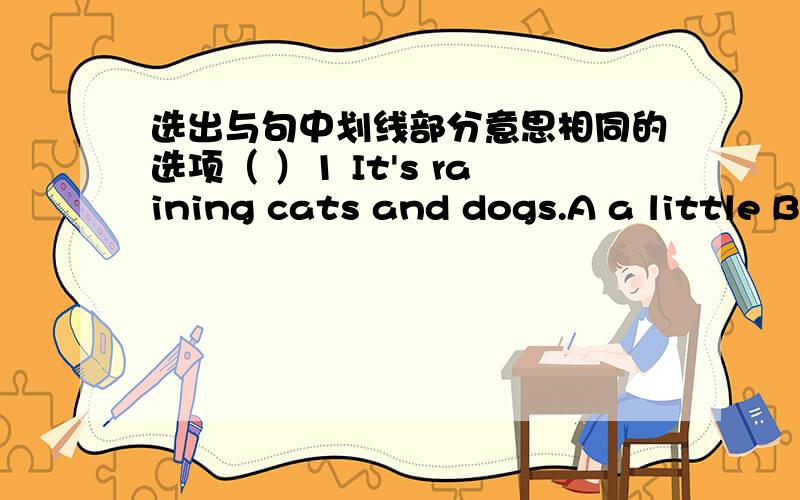 选出与句中划线部分意思相同的选项（ ）1 It's raining cats and dogs.A a little B animals C hard D very much( ) 2 My sister sits next to hi,mA above B below B behind c beside( ) 3 Don't worry.It's a piece of cakeA very good B very easy