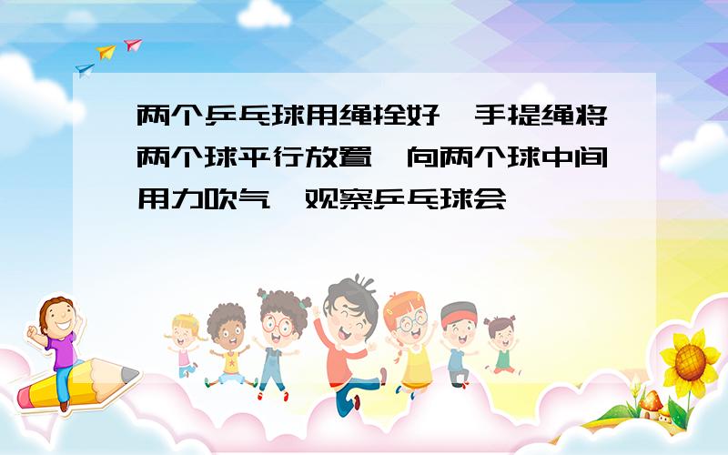 两个乒乓球用绳拴好,手提绳将两个球平行放置,向两个球中间用力吹气,观察乒乓球会