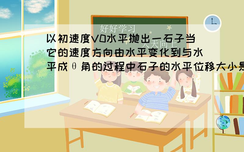 以初速度V0水平抛出一石子当它的速度方向由水平变化到与水平成θ角的过程中石子的水平位移大小是?