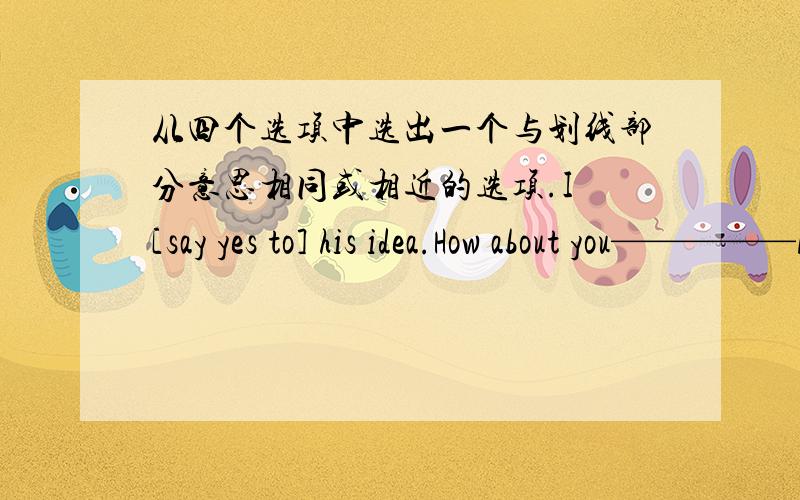 从四个选项中选出一个与划线部分意思相同或相近的选项.I [say yes to] his idea.How about you—————A.find out B.learn about C.do not know D.agree with