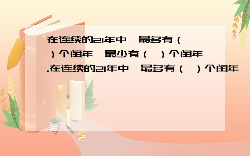 在连续的21年中,最多有（ ）个闰年,最少有（ ）个闰年.在连续的21年中,最多有（ ）个闰年,最少有（ ）个闰年.要有分析过程噢!因为答案和实际有差别.