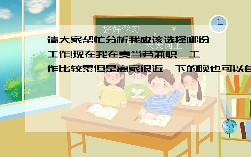 请大家帮忙分析我应该选择哪份工作!现在我在麦当劳兼职,工作比较累但是离家很近,下的晚也可以自己走回家!最近同学给找了一份万达电影院的工作,待遇和工作条件相对的都比麦当劳好!但