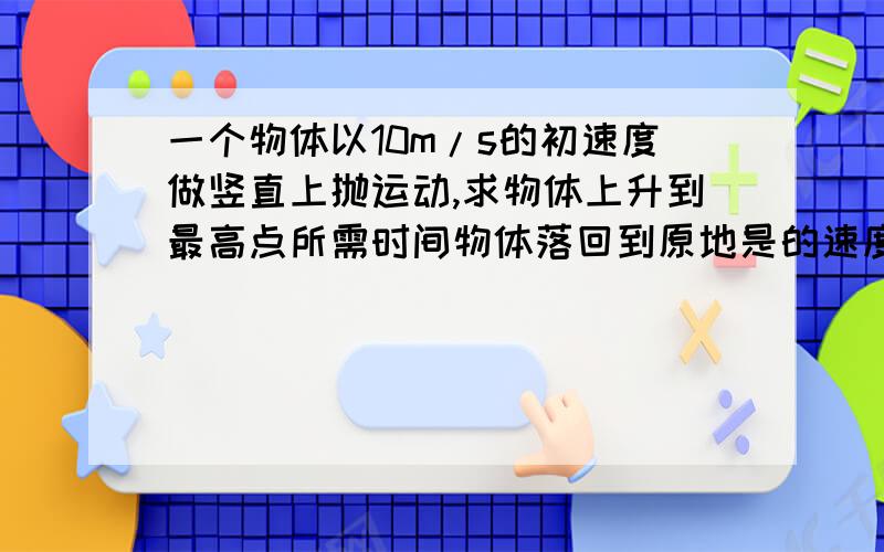 一个物体以10m/s的初速度做竖直上抛运动,求物体上升到最高点所需时间物体落回到原地是的速度大小