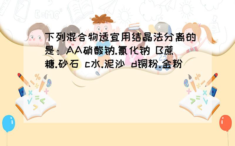 下列混合物适宜用结晶法分离的是：AA硝酸钠.氯化钠 B蔗糖.砂石 c水.泥沙 d铜粉.金粉