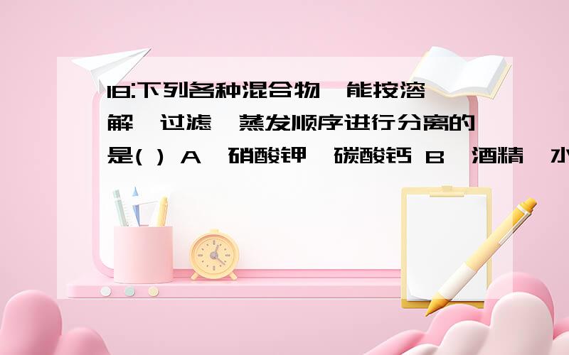 18:下列各种混合物,能按溶解,过滤,蒸发顺序进行分离的是( ) A,硝酸钾,碳酸钙 B,酒精,水 C,氧化铜,铜粉 D,18：下列各种混合物,能按溶解、过滤、蒸发顺序进行分离的是（ ）A、硝酸钾、碳酸钙 B