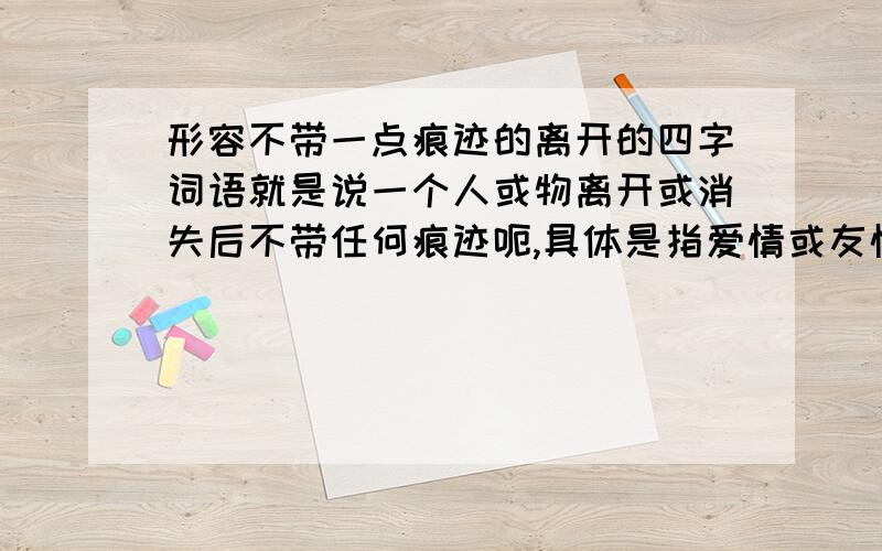 形容不带一点痕迹的离开的四字词语就是说一个人或物离开或消失后不带任何痕迹呃,具体是指爱情或友情方面放手后毫不在乎的离开了,什么也不留恋 ,最好带一点文采啊哈