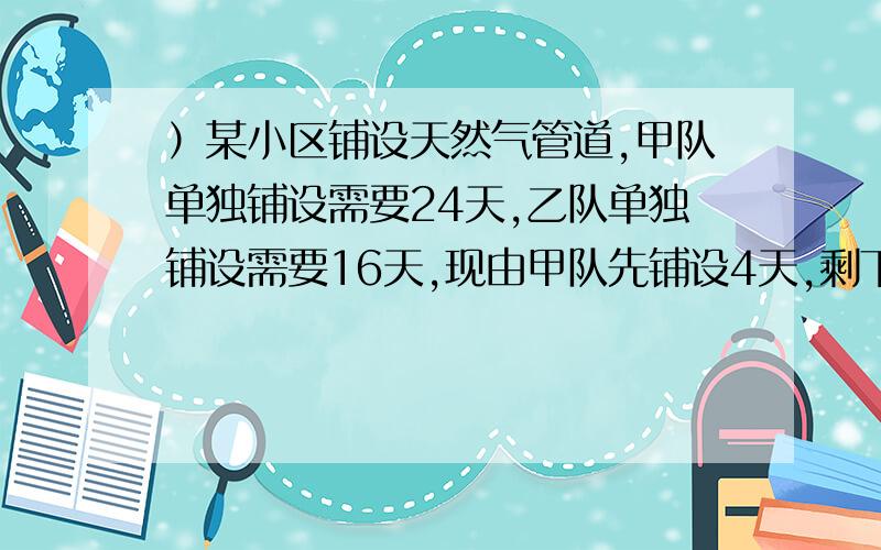 ）某小区铺设天然气管道,甲队单独铺设需要24天,乙队单独铺设需要16天,现由甲队先铺设4天,剩下的部分由甲、乙两队共同铺设,则剩下的部分需要几天才能铺完?