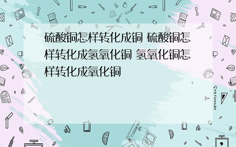 硫酸铜怎样转化成铜 硫酸铜怎样转化成氢氧化铜 氢氧化铜怎样转化成氧化铜