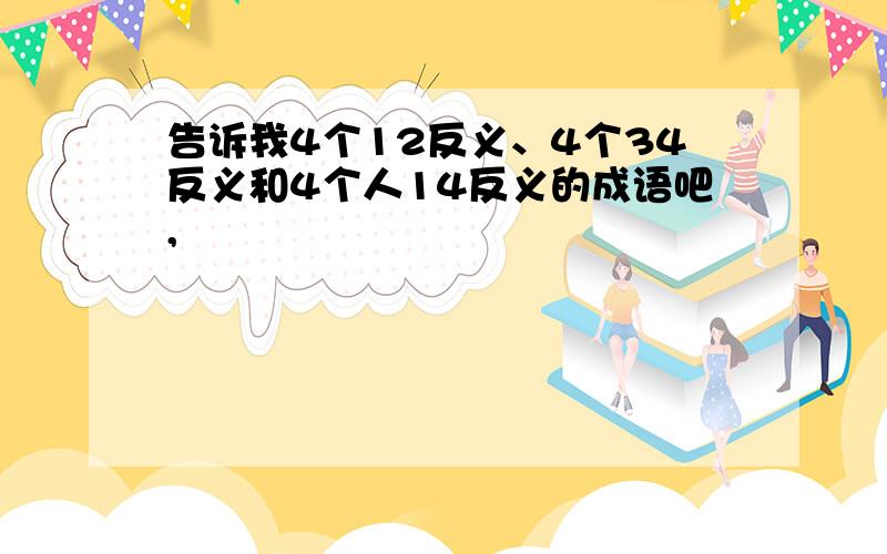 告诉我4个12反义、4个34反义和4个人14反义的成语吧,