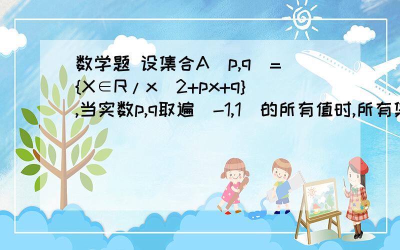 数学题 设集合A(p,q)={X∈R/x^2+px+q},当实数p,q取遍[-1,1]的所有值时,所有集合A（p,q)的并集为