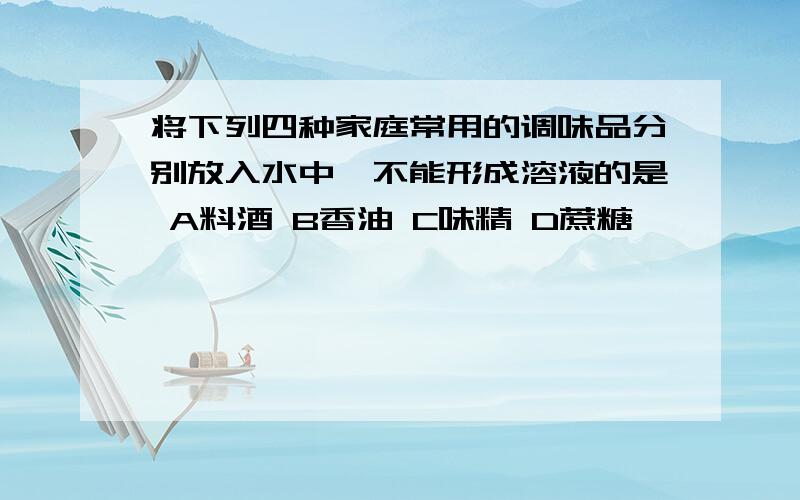 将下列四种家庭常用的调味品分别放入水中,不能形成溶液的是 A料酒 B香油 C味精 D蔗糖