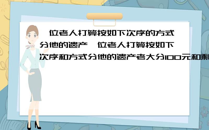 一位老人打算按如下次序的方式分他的遗产一位老人打算按如下次序和方式分他的遗产老大分100元和剩下财产的10%老二分200元和剩下财产的10%老三分300元和剩下财产的10%老四分400元和剩下财