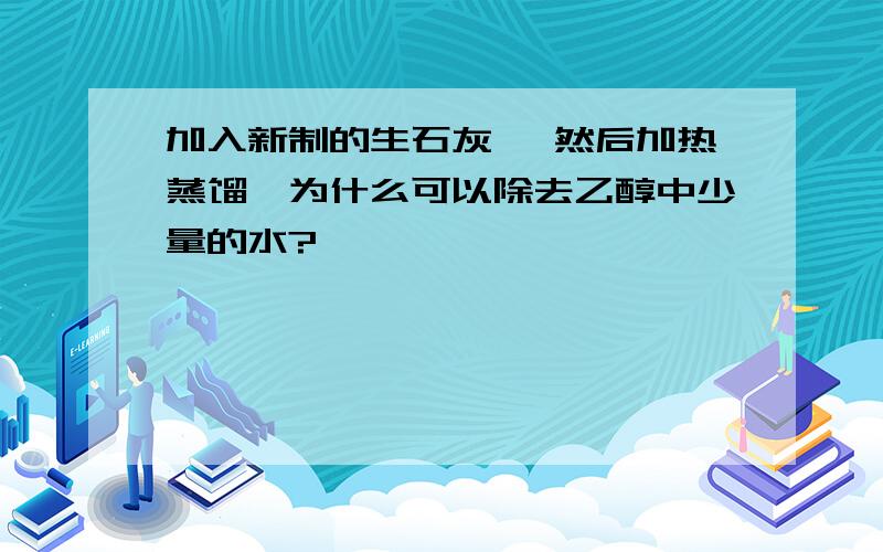 加入新制的生石灰 ,然后加热蒸馏,为什么可以除去乙醇中少量的水?