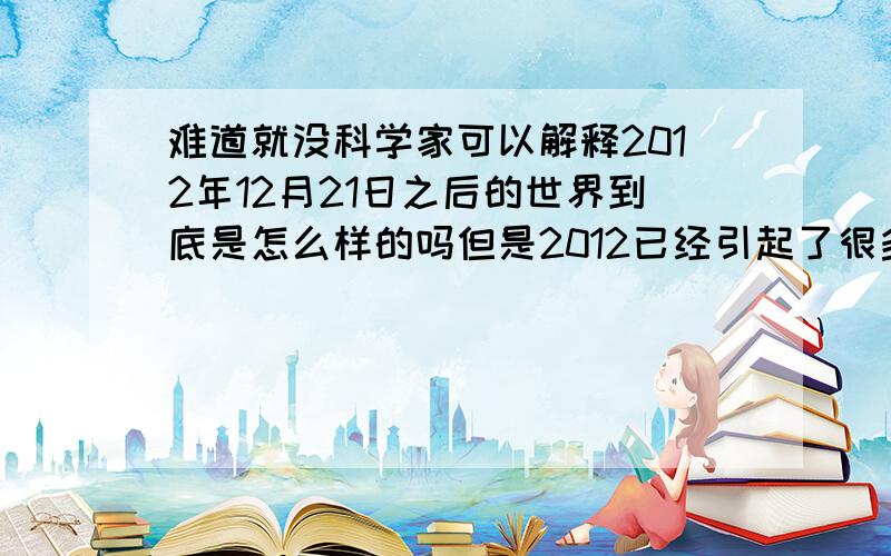 难道就没科学家可以解释2012年12月21日之后的世界到底是怎么样的吗但是2012已经引起了很多人的恐慌，科学家就站出来澄清这一切，只说2012.12.21之后是人类文明改变，但又没说到底是怎么改