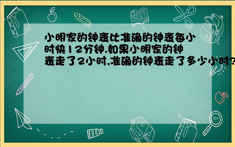 小明家的钟表比准确的钟表每小时快12分钟.如果小明家的钟表走了2小时,准确的钟表走了多少小时?用比例解小明家的钟表比准确的钟表每小时快12分钟.如果小明家的钟表走了2小时,那么准确