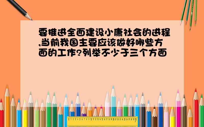 要推进全面建设小康社会的进程,当前我国主要应该做好哪些方面的工作?列举不少于三个方面