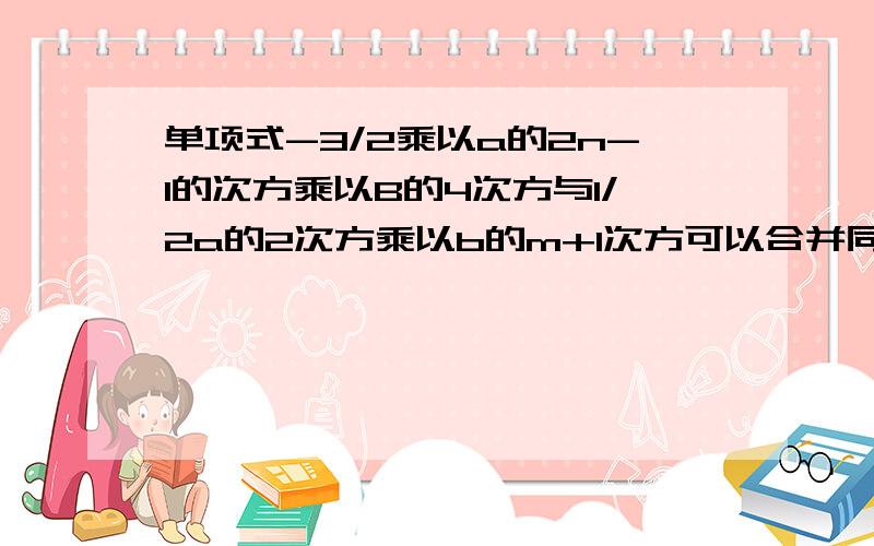 单项式-3/2乘以a的2n-1的次方乘以B的4次方与1/2a的2次方乘以b的m+1次方可以合并同类项,则2n-3m=?