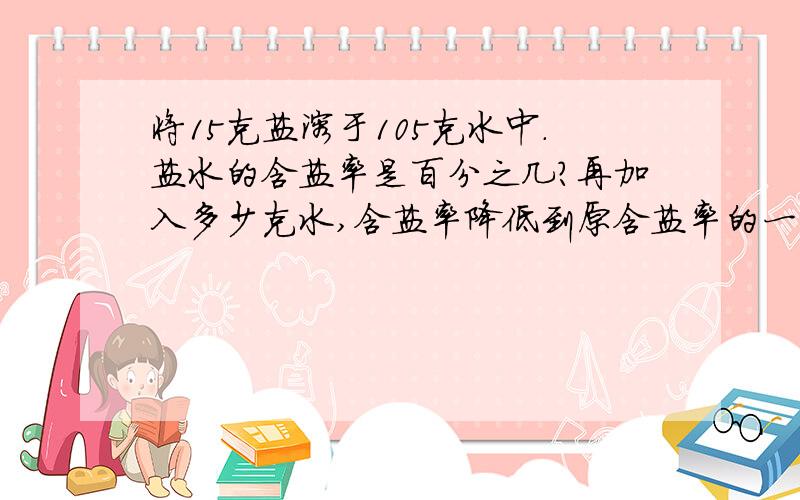 将15克盐溶于105克水中.盐水的含盐率是百分之几?再加入多少克水,含盐率降低到原含盐率的一半?