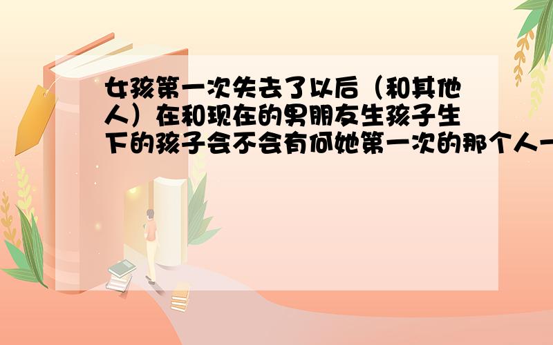 女孩第一次失去了以后（和其他人）在和现在的男朋友生孩子生下的孩子会不会有何她第一次的那个人一样性性她的第一次被骗奸了（16岁的时候现在21岁）,在那个的时候两个人的亲密接触